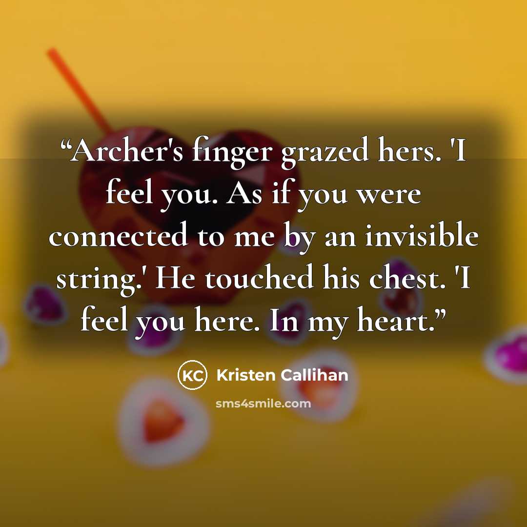 “Archer's finger grazed hers. 'I feel you. As if you were connected to me by an invisible string.' He touched his chest. 'I feel you here. In my heart.” quote by Kristen Callihan