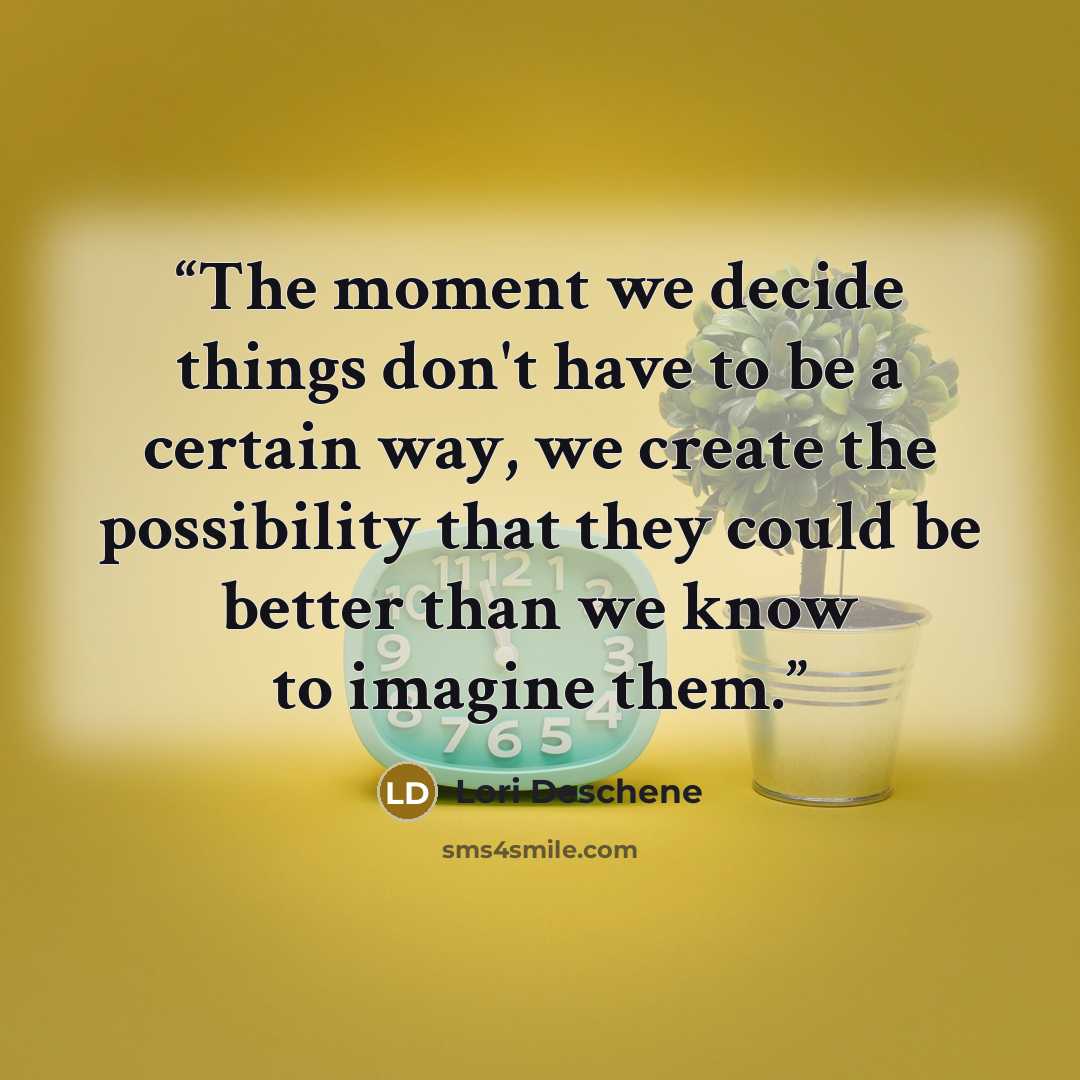 “The moment we decide things don't have to be a certain way, we create the possibility that they could be better than we know to imagine them.” quote by Lori Deschene