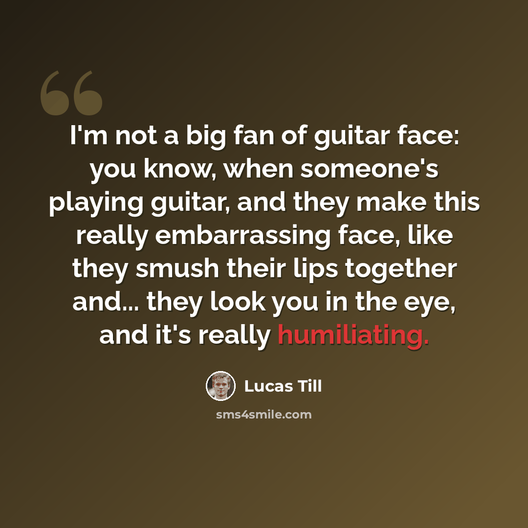 “I'm not a big fan of guitar face: you know, when someone's playing guitar, and they make this really embarrassing face, like they smush their lips together and... they look you in the eye, and it's really humiliating.” quote by Lucas Till