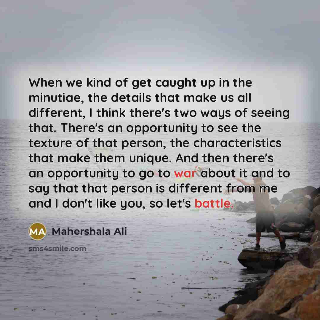 “When we kind of get caught up in the minutiae, the details that make us all different, I think there's two ways of seeing that. There's an opportunity to see the texture of that person, the characteristics that make them unique. And then there's an opportunity to go to war about it and to say that…” quote by Mahershala Ali