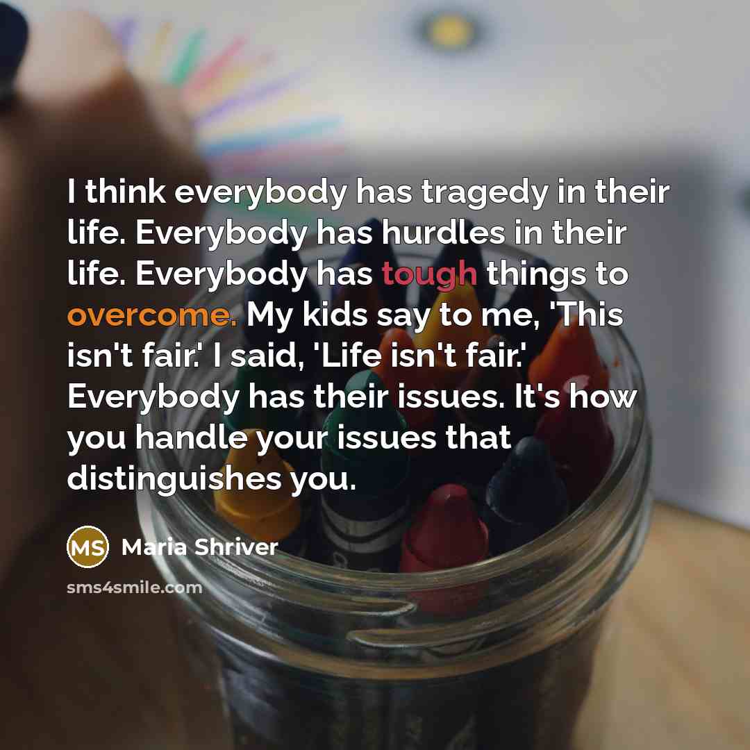 “I think everybody has tragedy in their life. Everybody has hurdles in their life. Everybody has tough things to overcome. My kids say to me, 'This isn't fair.' I said, 'Life isn't fair.' Everybody has their issues. It's how you handle your issues that distinguishes you.” quote by Maria Shriver