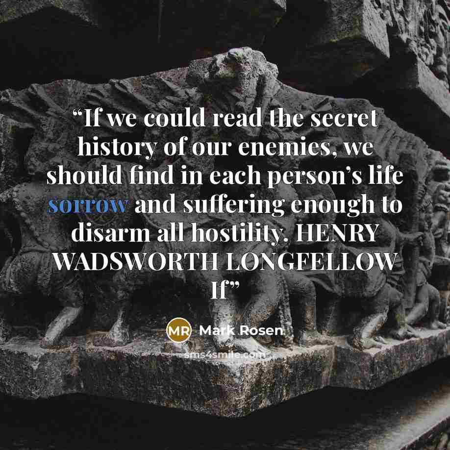 “If we could read the secret history of our enemies, we should find in each person’s life sorrow and suffering enough to disarm all hostility. HENRY WADSWORTH LONGFELLOW If” quote by Mark Rosen