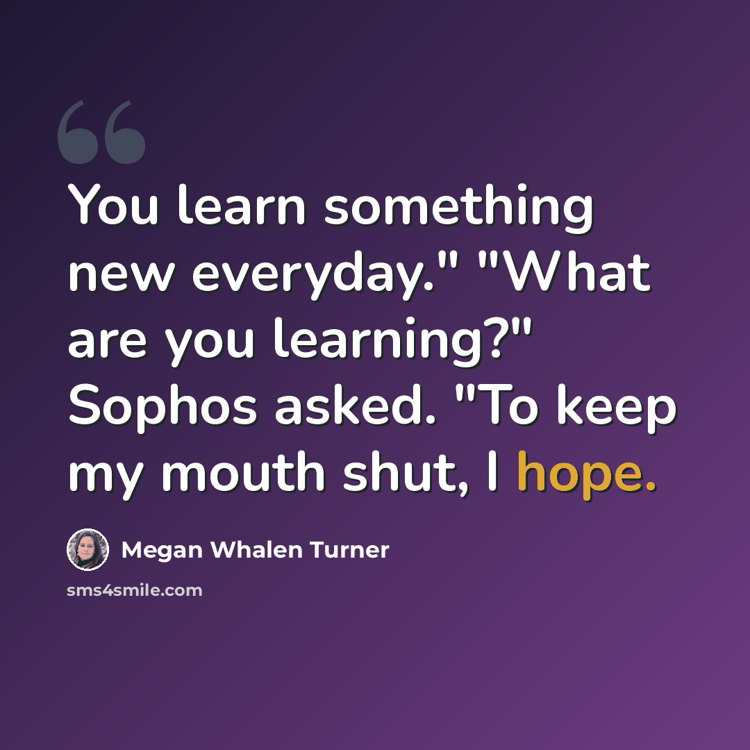 “You learn something new everyday." "What are you learning?" Sophos asked. "To keep my mouth shut, I hope.” quote by Megan Whalen Turner