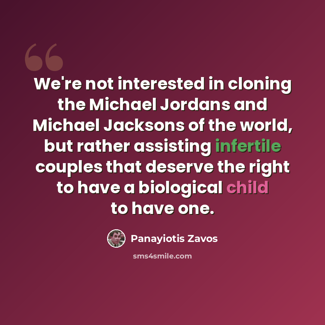 “We're not interested in cloning the Michael Jordans and Michael Jacksons of the world, but rather assisting infertile couples that deserve the right to have a biological child to have one.” quote by Panayiotis Zavos