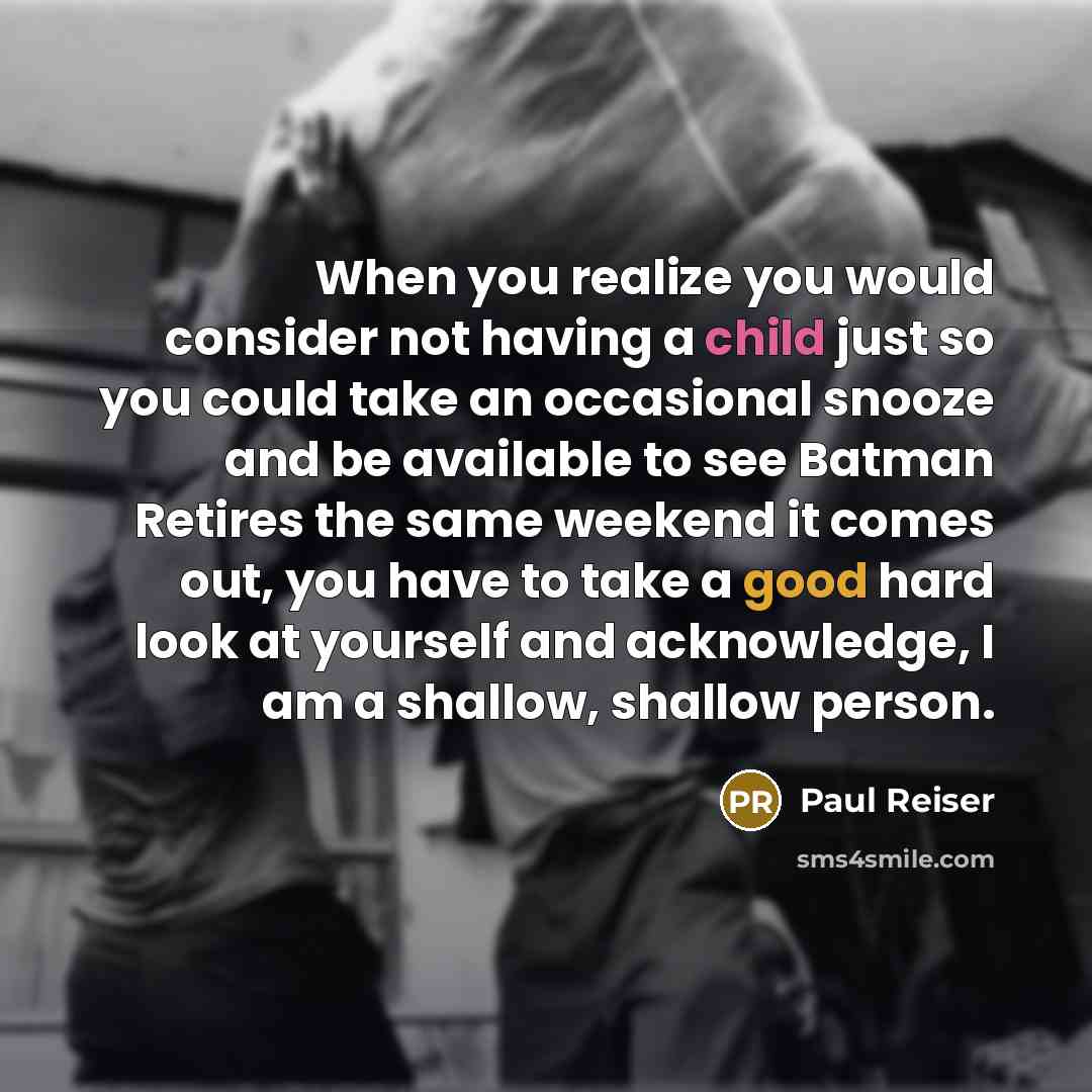 “When you realize you would consider not having a child just so you could take an occasional snooze and be available to see Batman Retires the same weekend it comes out, you have to take a good hard look at yourself and acknowledge, I am a shallow, shallow person.” quote by Paul Reiser