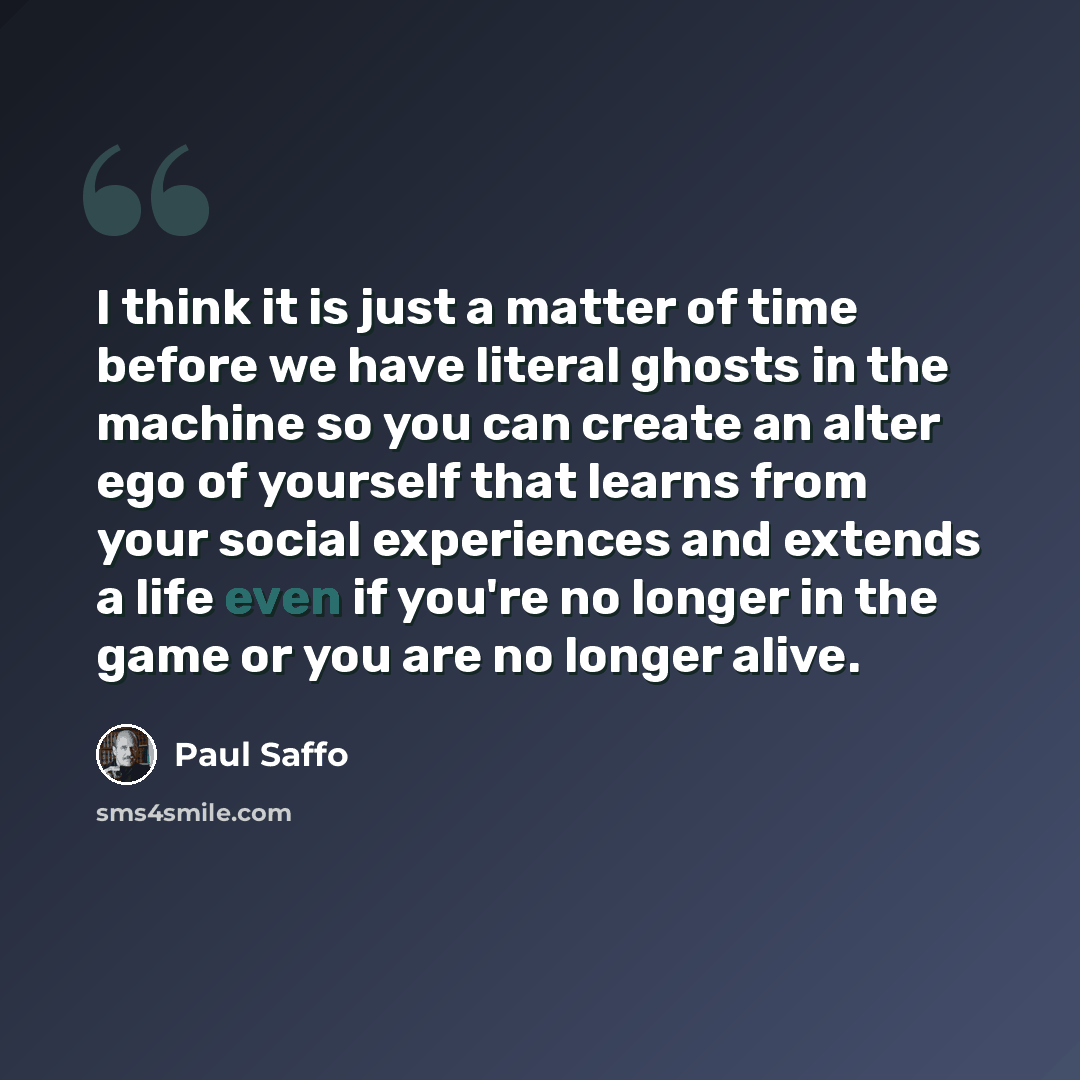 “I think it is just a matter of time before we have literal ghosts in the machine so you can create an alter ego of yourself that learns from your social experiences and extends a life even if you're no longer in the game or you are no longer alive.” quote by Paul Saffo