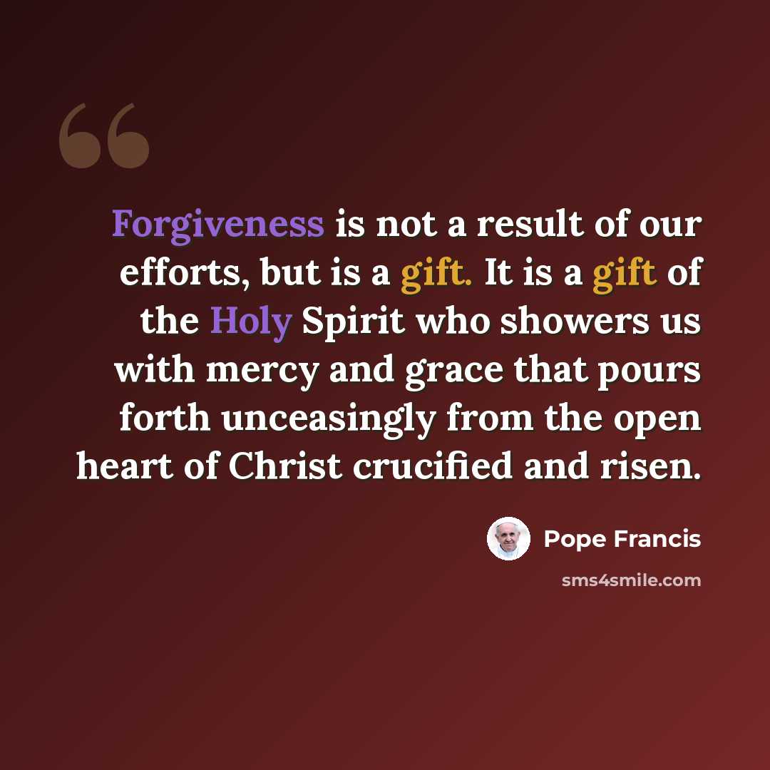 “Forgiveness is not a result of our efforts, but is a gift. It is a gift of the Holy Spirit who showers us with mercy and grace that pours forth unceasingly from the open heart of Christ crucified and risen.” quote by Pope Francis