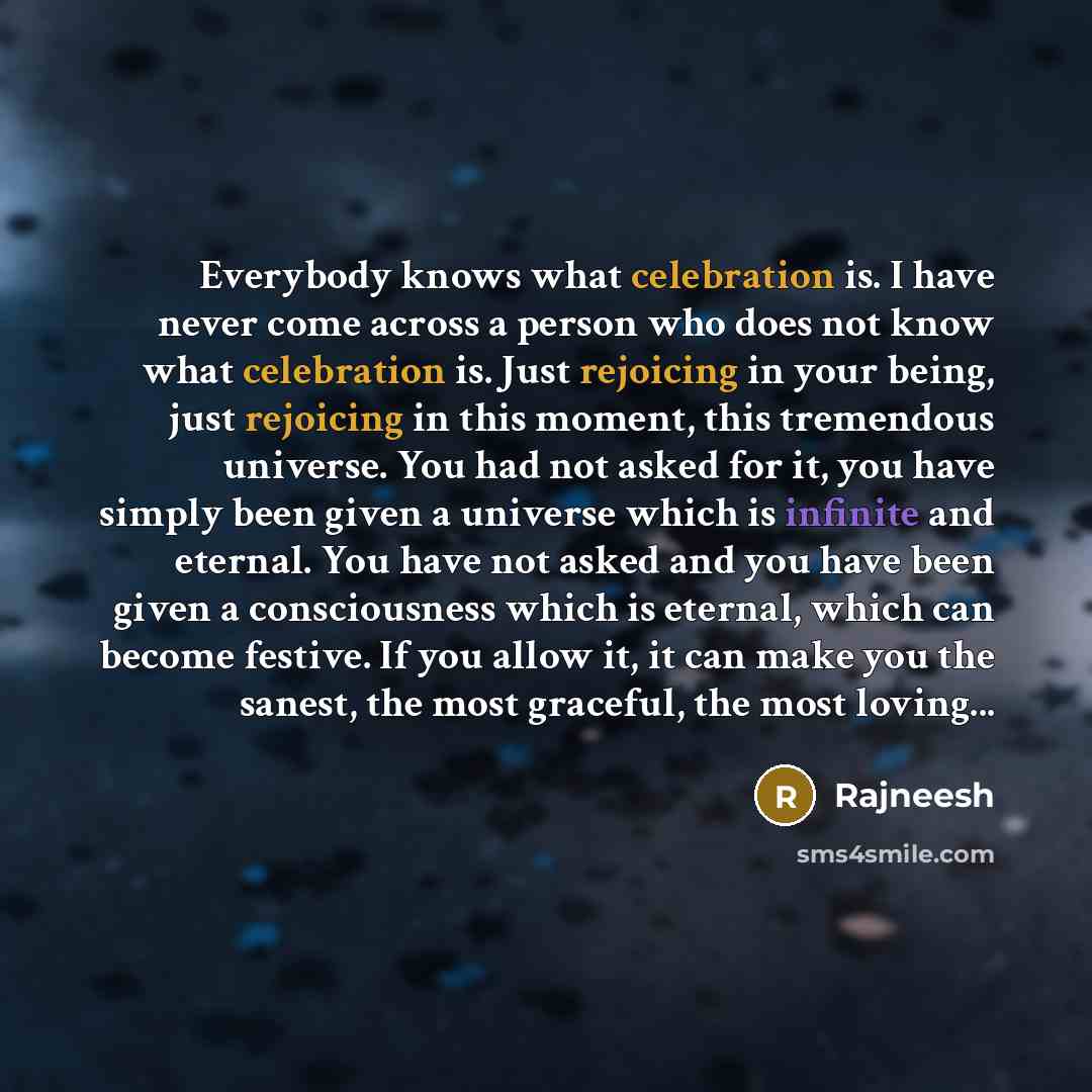 “Everybody knows what celebration is. I have never come across a person who does not know what celebration is. Just rejoicing in your being, just rejoicing in this moment, this tremendous universe. You had not asked for it, you have simply been given a universe which is infinite and eternal. You…” quote by Rajneesh