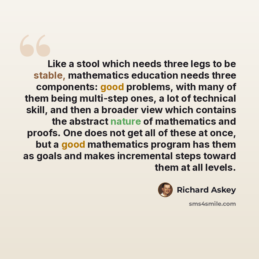 “Like a stool which needs three legs to be stable, mathematics education needs three components: good problems, with many of them being multi-step ones, a lot of technical skill, and then a broader view which contains the abstract nature of mathematics and proofs. One does not get all of these at…” quote by Richard Askey
