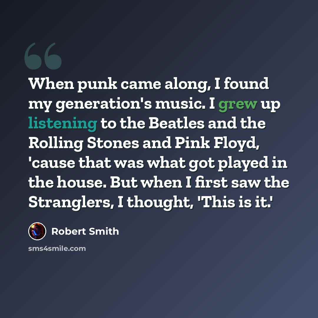 “When punk came along, I found my generation's music. I grew up listening to the Beatles and the Rolling Stones and Pink Floyd, 'cause that was what got played in the house. But when I first saw the Stranglers, I thought, 'This is it.'” quote by Robert Smith