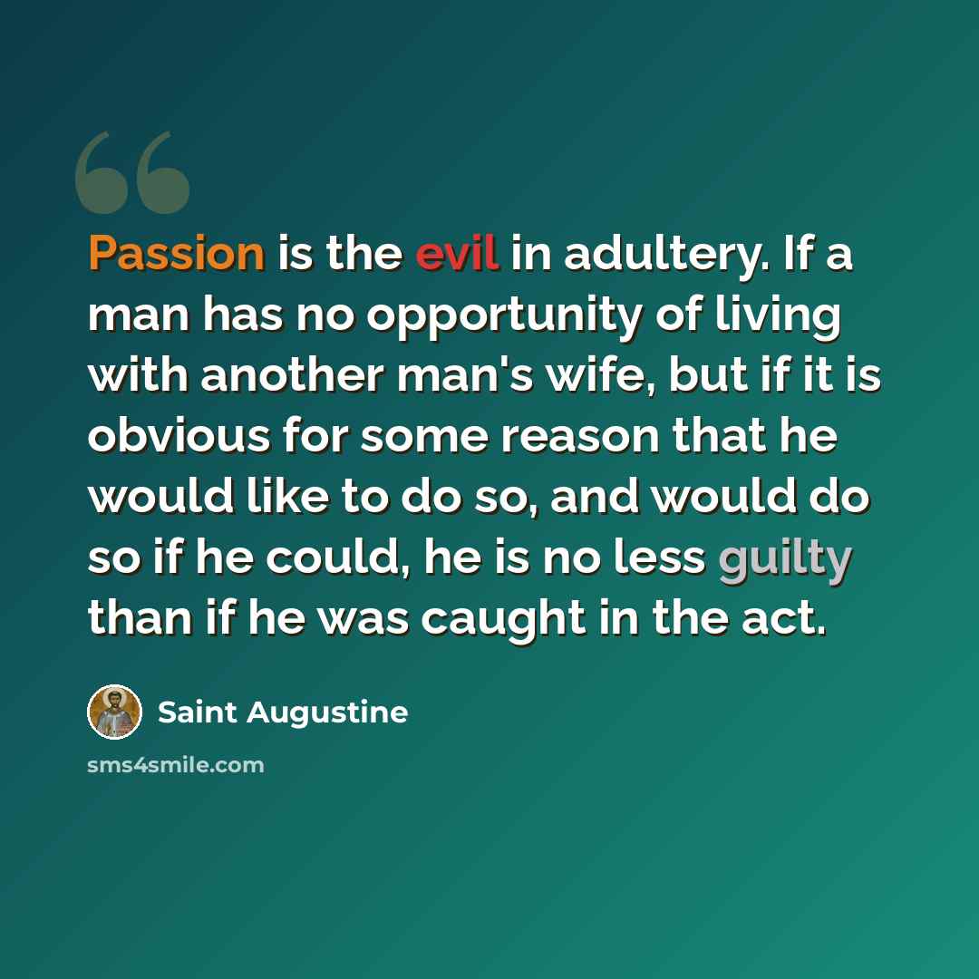 “Passion is the evil in adultery. If a man has no opportunity of living with another man's wife, but if it is obvious for some reason that he would like to do so, and would do so if he could, he is no less guilty than if he was caught in the act.” quote by Saint Augustine