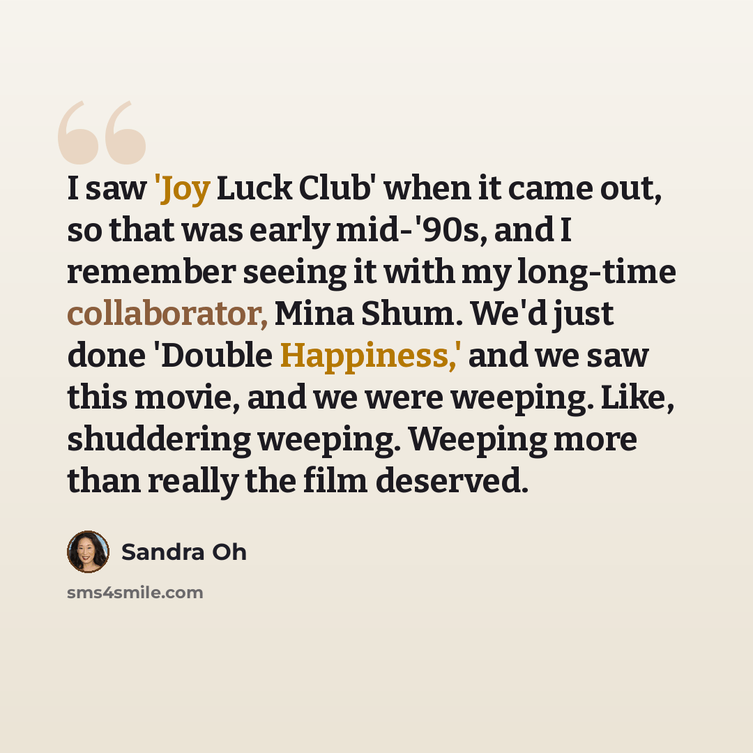 “I saw 'Joy Luck Club' when it came out, so that was early mid-'90s, and I remember seeing it with my long-time collaborator, Mina Shum. We'd just done 'Double Happiness,' and we saw this movie, and we were weeping. Like, shuddering weeping. Weeping more than really the film deserved.” quote by Sandra Oh