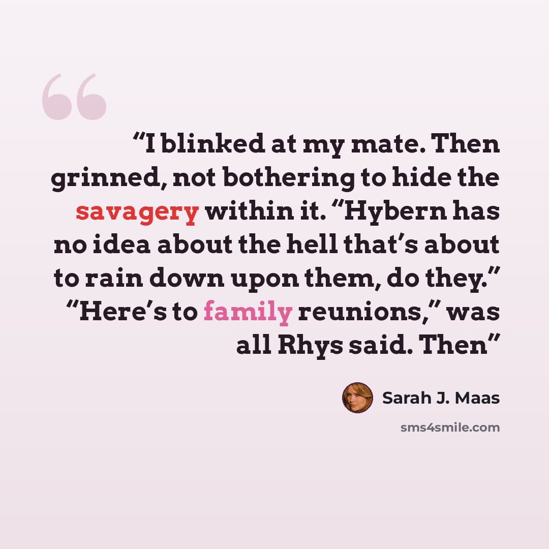 “I blinked at my mate. Then grinned, not bothering to hide the savagery within it. “Hybern has no idea about the hell that’s about to rain down upon them, do they.” “Here’s to family reunions,” was all Rhys said. Then” quote by Sarah J. Maas