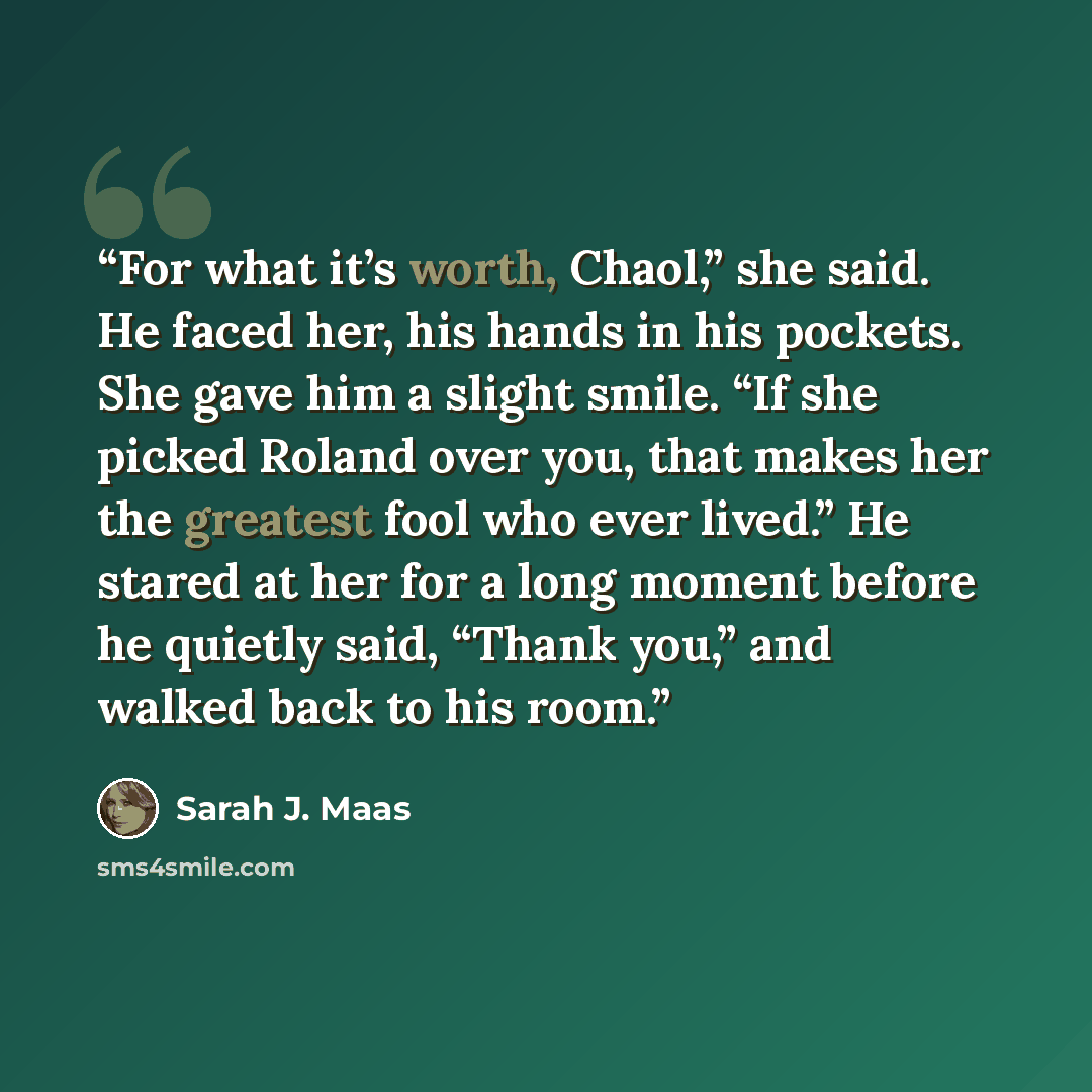 “For what it’s worth, Chaol,” she said. He faced her, his hands in his pockets. She gave him a slight smile. “If she picked Roland over you, that makes her the greatest fool who ever lived.” He stared at her for a long moment before he quietly said, “Thank you,” and walked back to his room.” quote by Sarah J. Maas