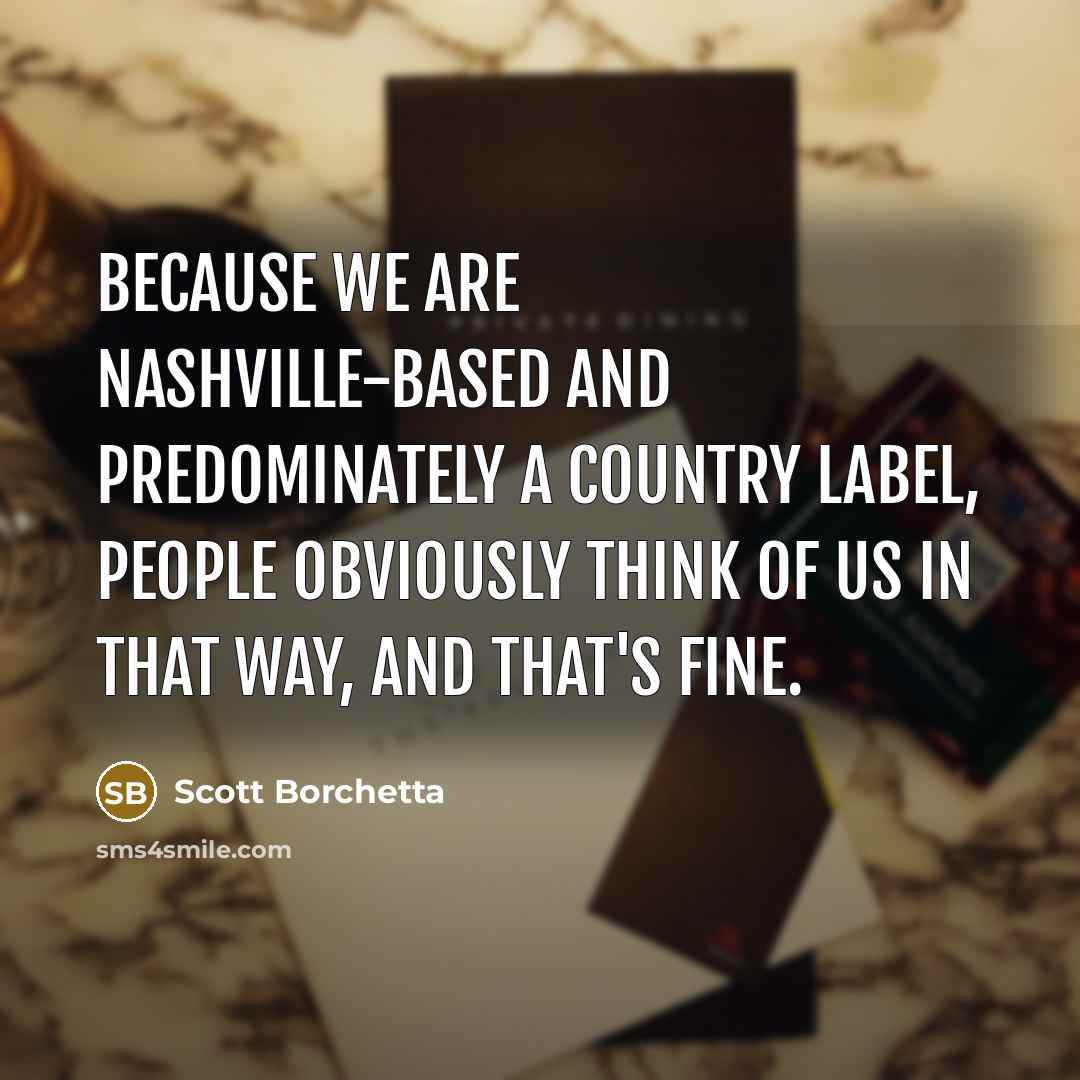 “Because we are Nashville-based and predominately a country label, people obviously think of us in that way, and that's fine.” quote by Scott Borchetta