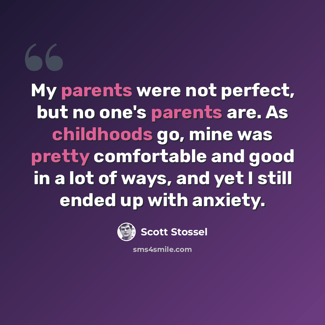 “My parents were not perfect, but no one's parents are. As childhoods go, mine was pretty comfortable and good in a lot of ways, and yet I still ended up with anxiety.” quote by Scott Stossel