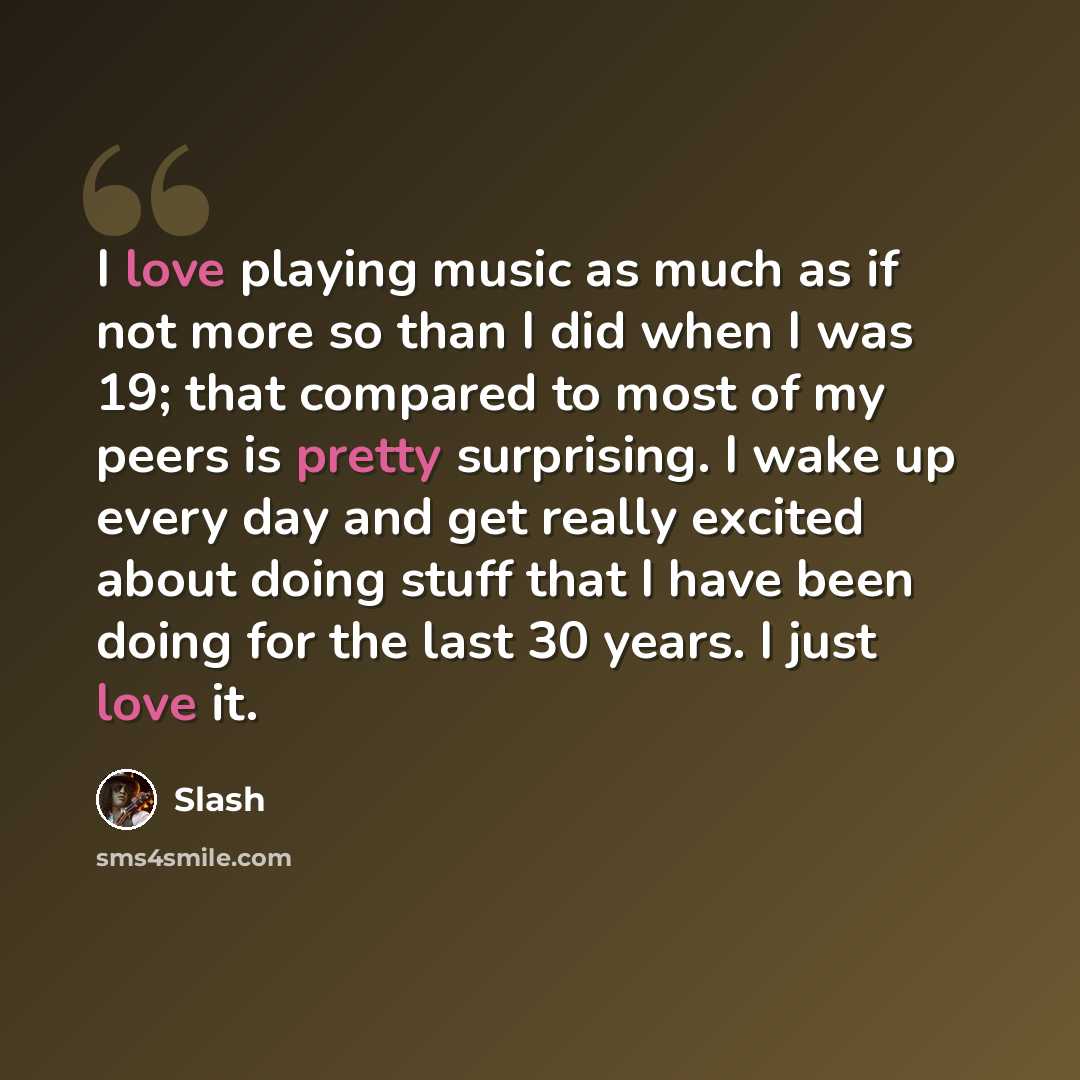 “I love playing music as much as if not more so than I did when I was 19; that compared to most of my peers is pretty surprising. I wake up every day and get really excited about doing stuff that I have been doing for the last 30 years. I just love it.” quote by Slash