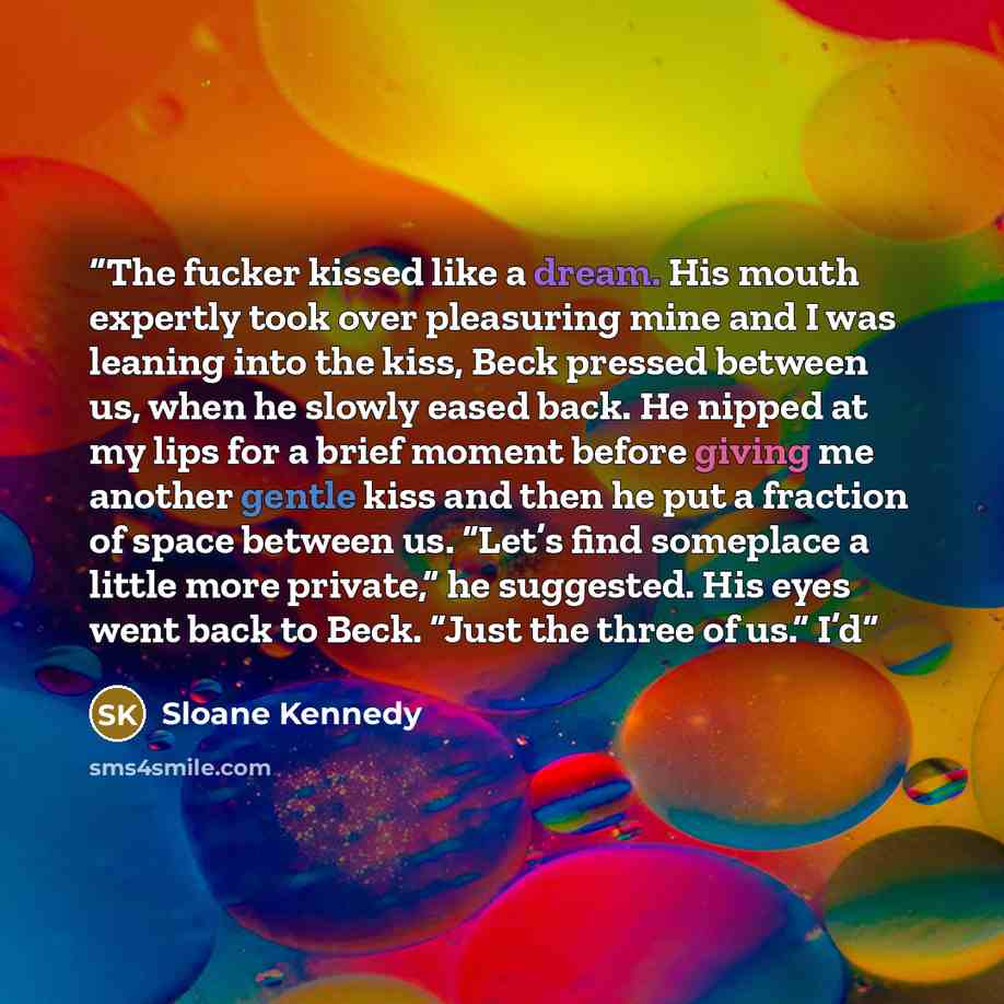 “The fucker kissed like a dream. His mouth expertly took over pleasuring mine and I was leaning into the kiss, Beck pressed between us, when he slowly eased back. He nipped at my lips for a brief moment before giving me another gentle kiss and then he put a fraction of space between us. “Let’s find…” quote by Sloane Kennedy