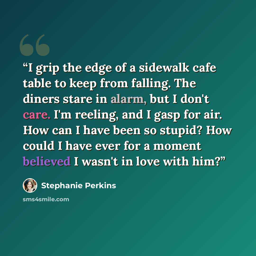 “I grip the edge of a sidewalk cafe table to keep from falling. The diners stare in alarm, but I don't care. I'm reeling, and I gasp for air. How can I have been so stupid? How could I have ever for a moment believed I wasn't in love with him?” quote by Stephanie Perkins