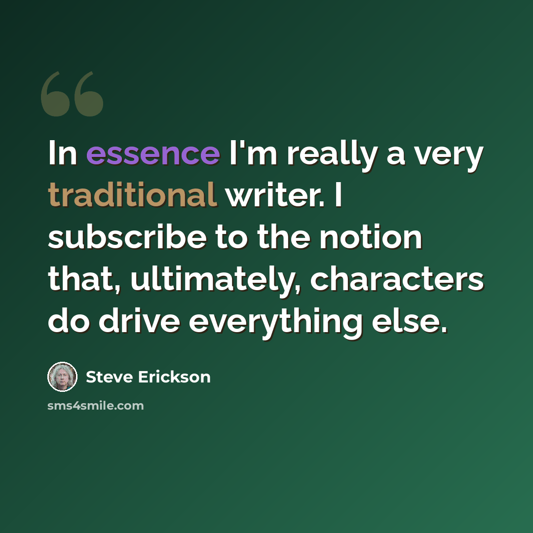 “In essence I'm really a very traditional writer. I subscribe to the notion that, ultimately, characters do drive everything else.” quote by Steve Erickson