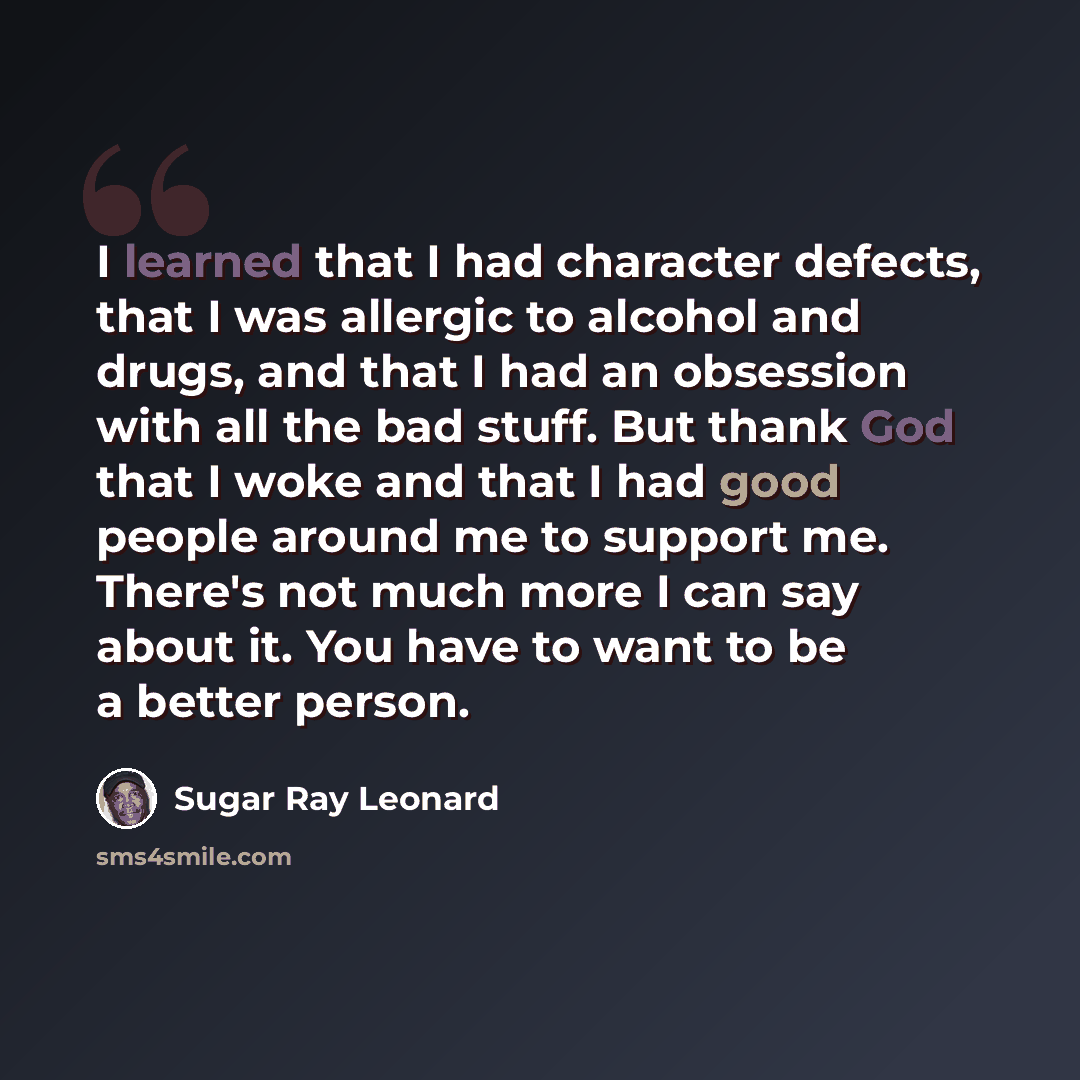 “I learned that I had character defects, that I was allergic to alcohol and drugs, and that I had an obsession with all the bad stuff. But thank God that I woke and that I had good people around me to support me. There's not much more I can say about it. You have to want to be a better person.” quote by Sugar Ray Leonard