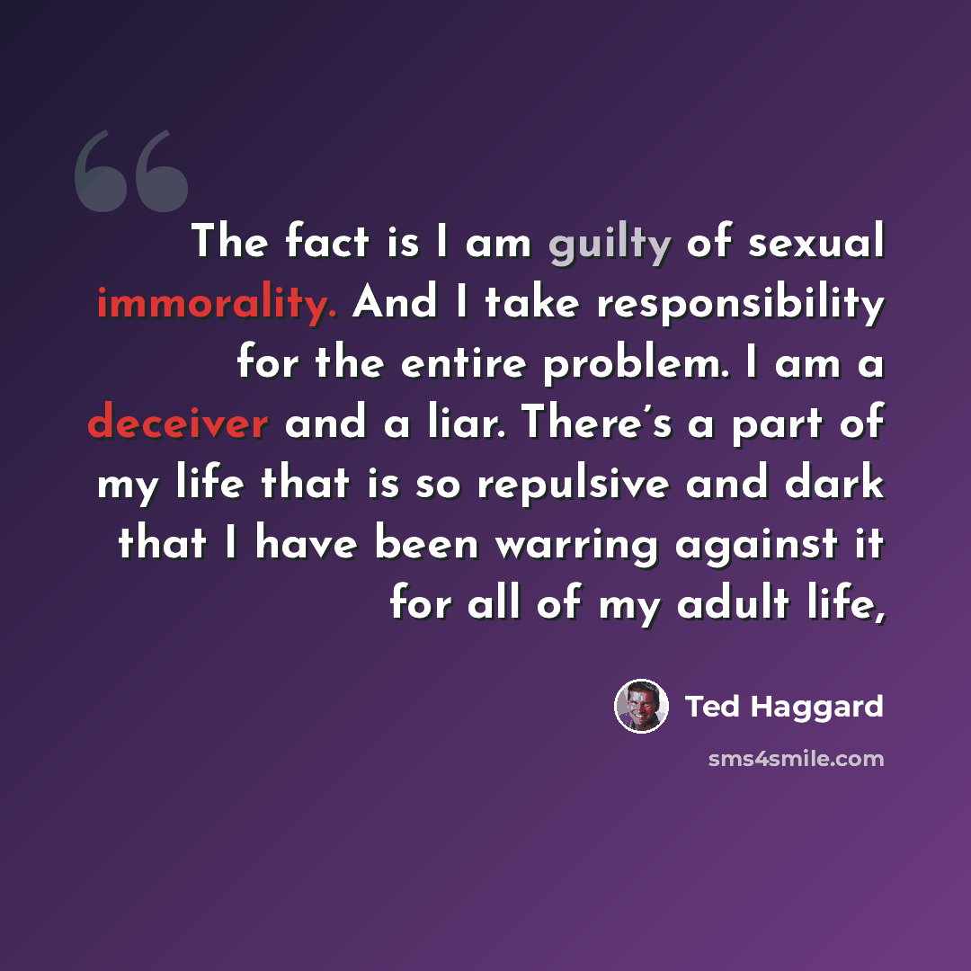 “The fact is I am guilty of sexual immorality. And I take responsibility for the entire problem. I am a deceiver and a liar. There’s a part of my life that is so repulsive and dark that I have been warring against it for all of my adult life,” quote by Ted Haggard