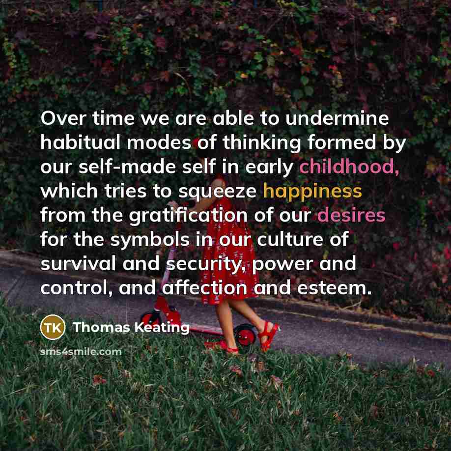 “Over time we are able to undermine habitual modes of thinking formed by our self-made self in early childhood, which tries to squeeze happiness from the gratification of our desires for the symbols in our culture of survival and security, power and control, and affection and esteem.” quote by Thomas Keating