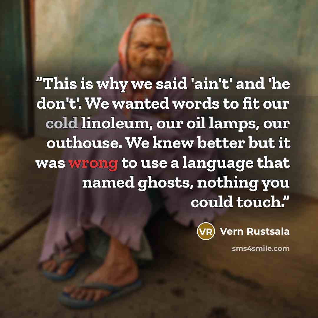“This is why we said 'ain't' and 'he don't'. We wanted words to fit our cold linoleum, our oil lamps, our outhouse. We knew better but it was wrong to use a language that named ghosts, nothing you could touch.” quote by Vern Rustsala