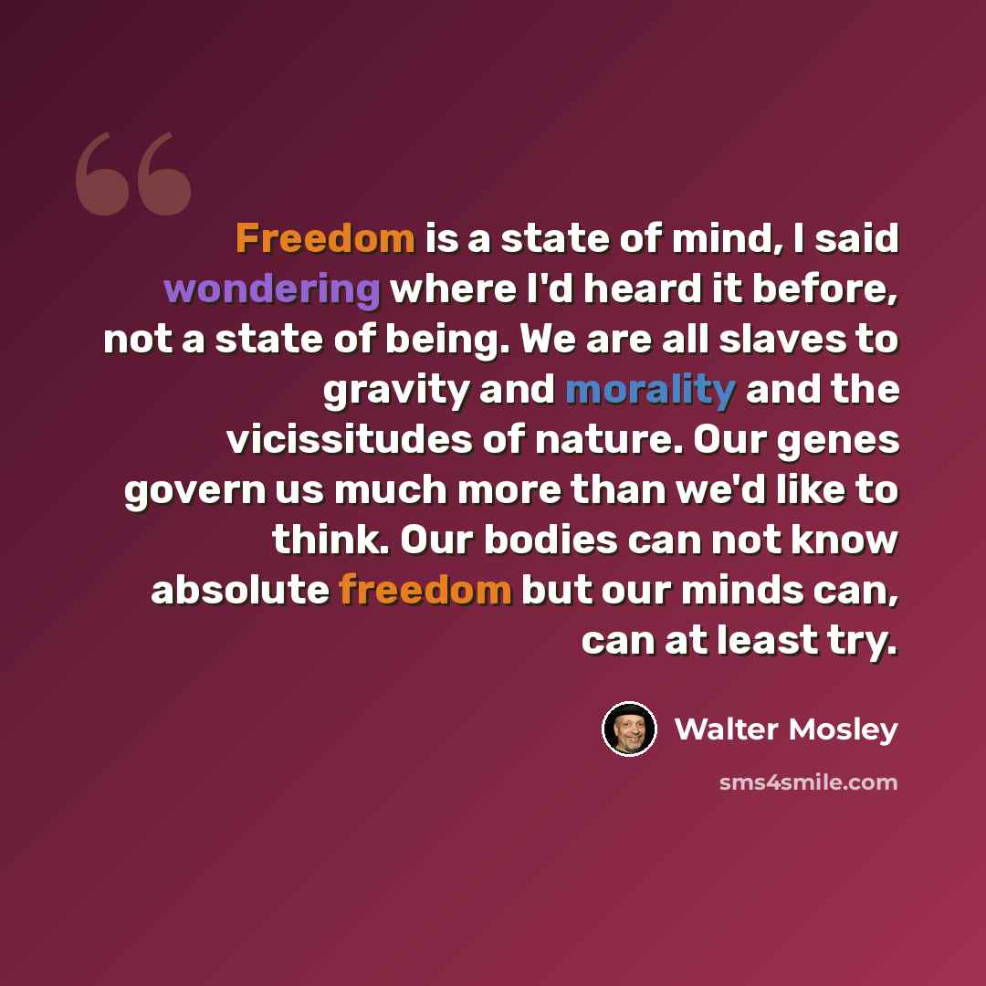“Freedom is a state of mind, I said wondering where I'd heard it before, not a state of being. We are all slaves to gravity and morality and the vicissitudes of nature. Our genes govern us much more than we'd like to think. Our bodies can not know absolute freedom but our minds can, can at least try.” quote by Walter Mosley