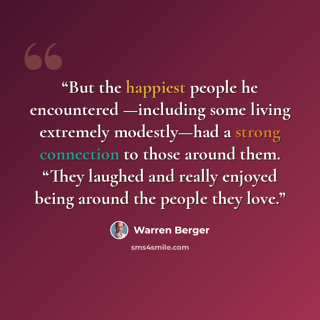 “But the happiest people he encountered —including some living extremely modestly—had a strong connection to those around them. “They laughed and really enjoyed being around the people they love.” quote by Warren Berger