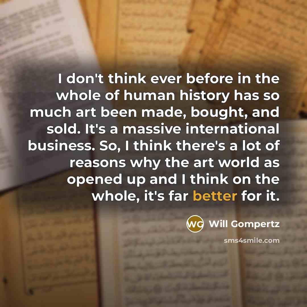 “I don't think ever before in the whole of human history has so much art been made, bought, and sold. It's a massive international business. So, I think there's a lot of reasons why the art world as opened up and I think on the whole, it's far better for it.” quote by Will Gompertz