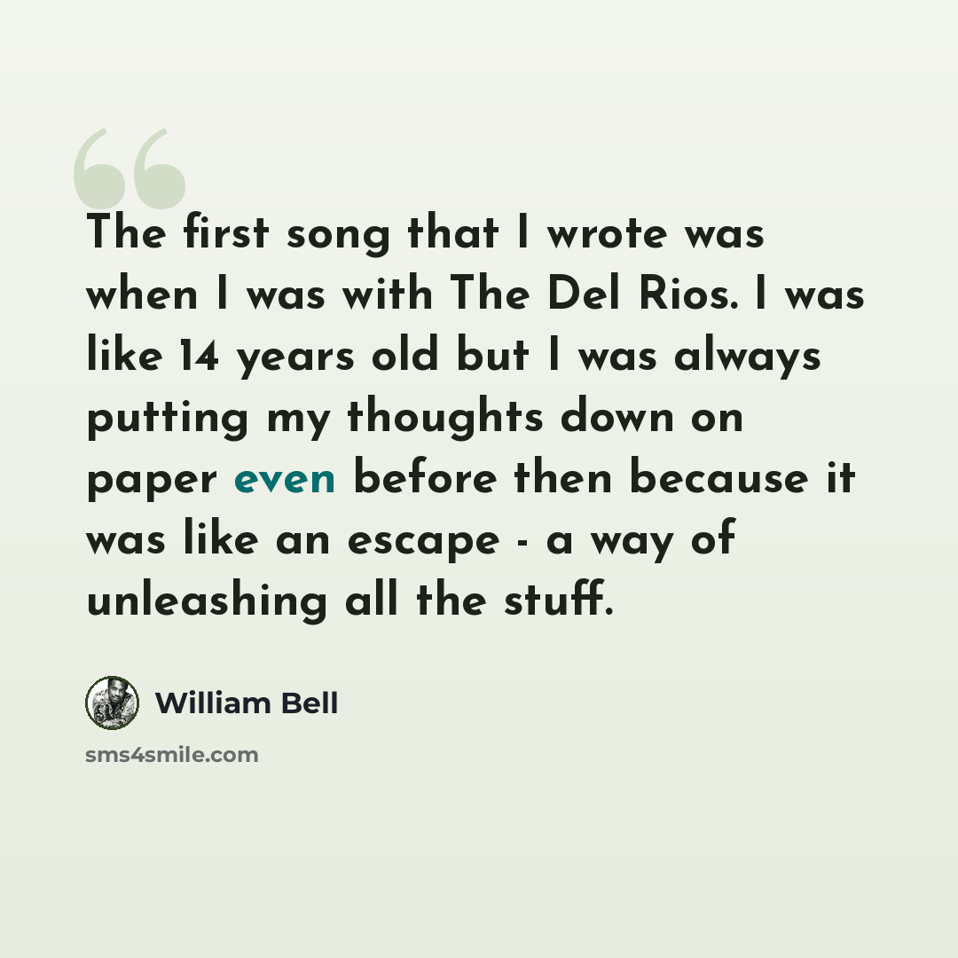 “The first song that I wrote was when I was with The Del Rios. I was like 14 years old but I was always putting my thoughts down on paper even before then because it was like an escape - a way of unleashing all the stuff.” quote by William Bell
