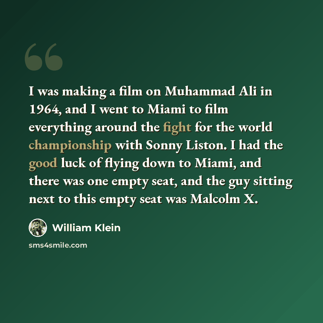 “I was making a film on Muhammad Ali in 1964, and I went to Miami to film everything around the fight for the world championship with Sonny Liston. I had the good luck of flying down to Miami, and there was one empty seat, and the guy sitting next to this empty seat was Malcolm X.” quote by William Klein