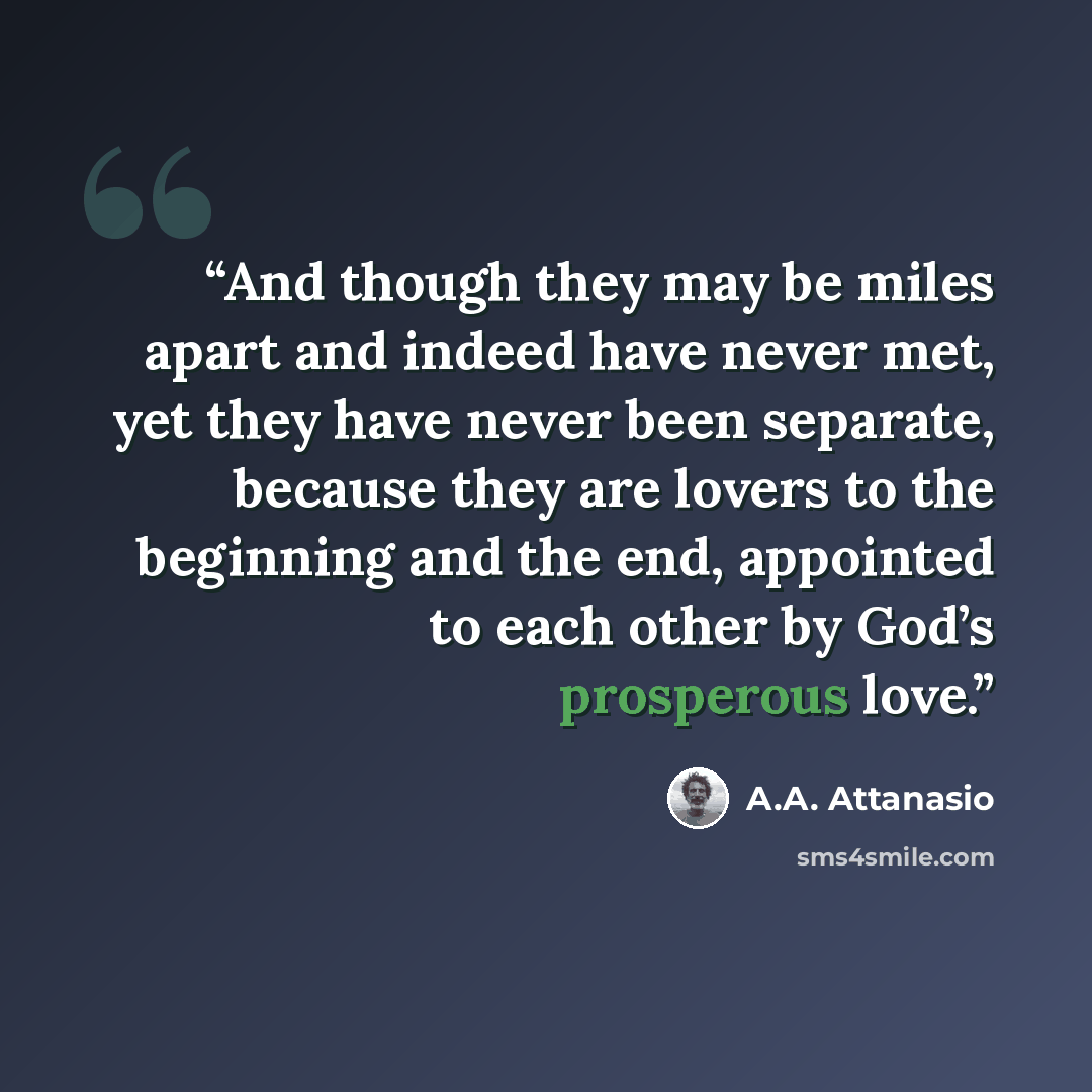 “And though they may be miles apart and indeed have never met, yet they have never been separate, because they are lovers to the beginning and the end, appointed to each other by God’s prosperous love.” quote by A.A. Attanasio