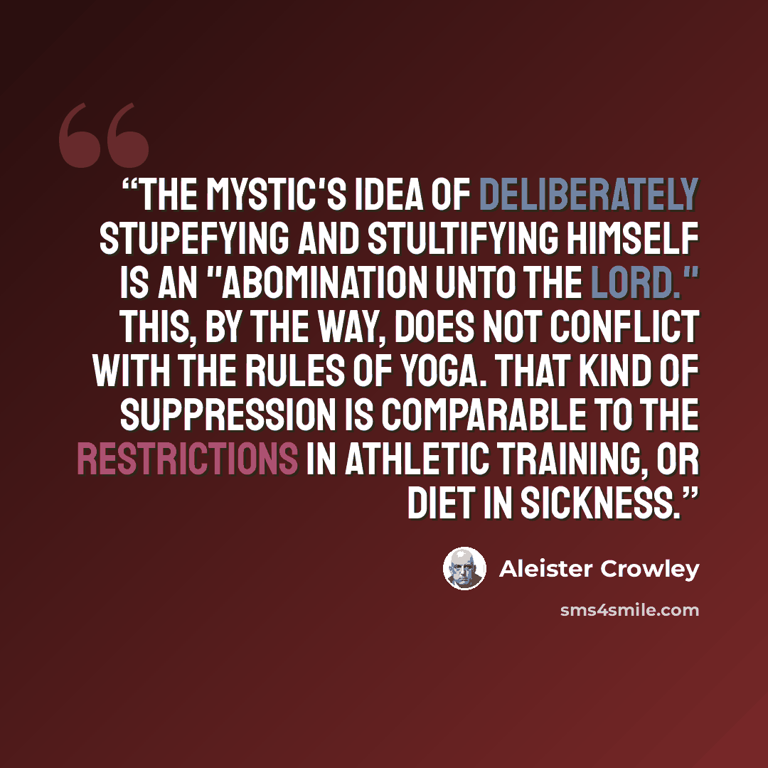 “The mystic's idea of deliberately stupefying and stultifying himself is an "abomination unto the Lord." This, by the way, does not conflict with the rules of Yoga. That kind of suppression is comparable to the restrictions in athletic training, or diet in sickness.” quote by Aleister Crowley