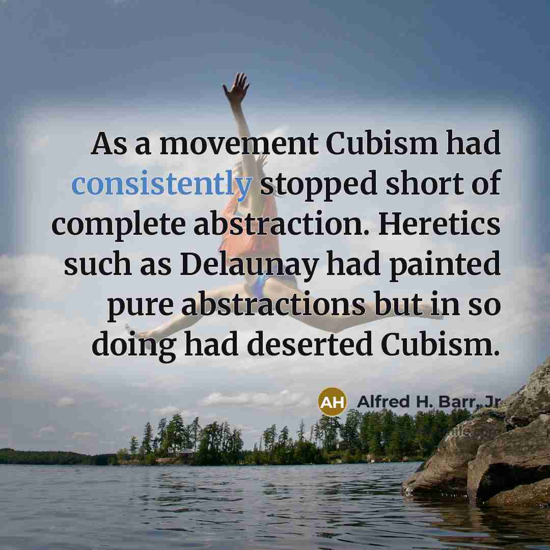 “As a movement Cubism had consistently stopped short of complete abstraction. Heretics such as Delaunay had painted pure abstractions but in so doing had deserted Cubism.” quote by Alfred H. Barr, Jr