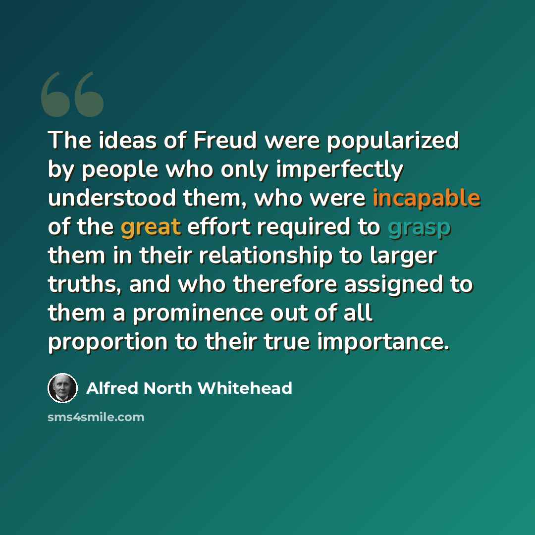 “The ideas of Freud were popularized by people who only imperfectly understood them, who were incapable of the great effort required to grasp them in their relationship to larger truths, and who therefore assigned to them a prominence out of all proportion to their true importance.” quote by Alfred North Whitehead