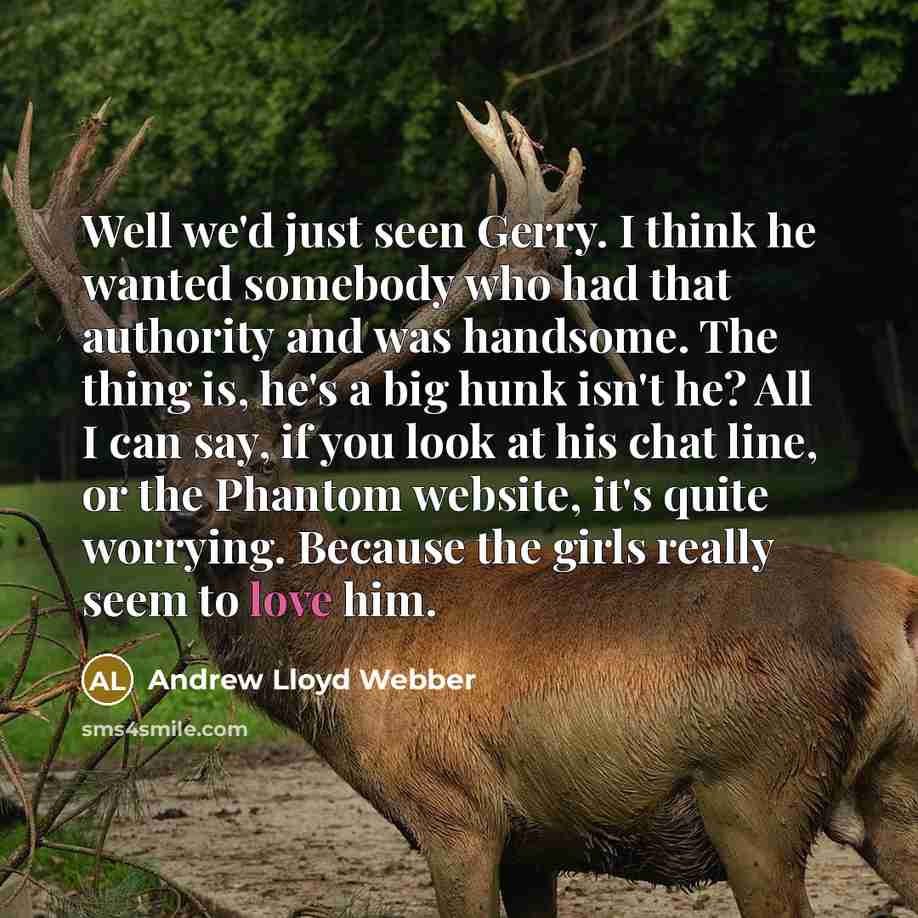 “Well we'd just seen Gerry. I think he wanted somebody who had that authority and was handsome. The thing is, he's a big hunk isn't he? All I can say, if you look at his chat line, or the Phantom website, it's quite worrying. Because the girls really seem to love him.” quote by Andrew Lloyd Webber