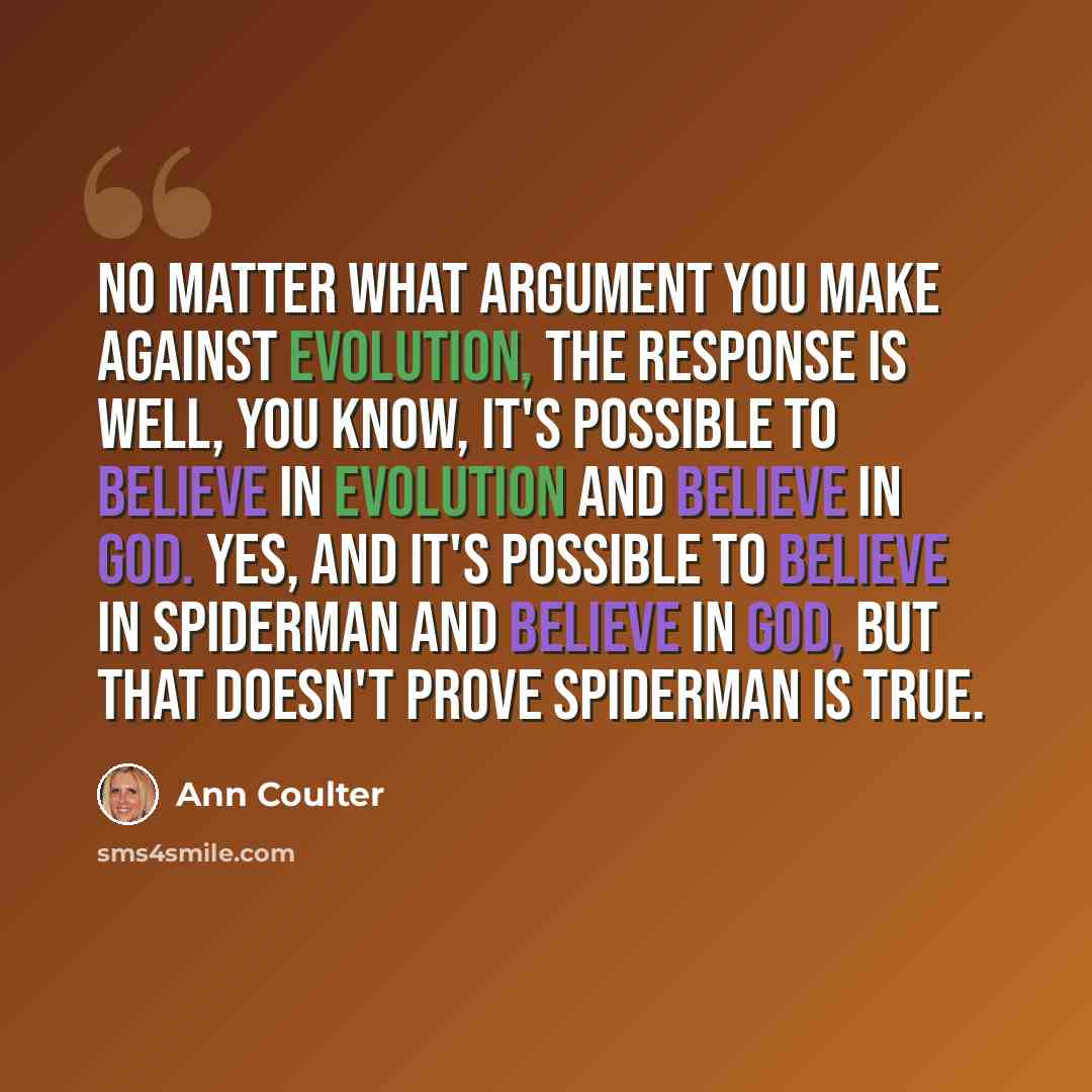 “No matter what argument you make against evolution, the response is Well, you know, it's possible to believe in evolution and believe in God. Yes, and it's possible to believe in Spiderman and believe in God, but that doesn't prove Spiderman is true.” quote by Ann Coulter