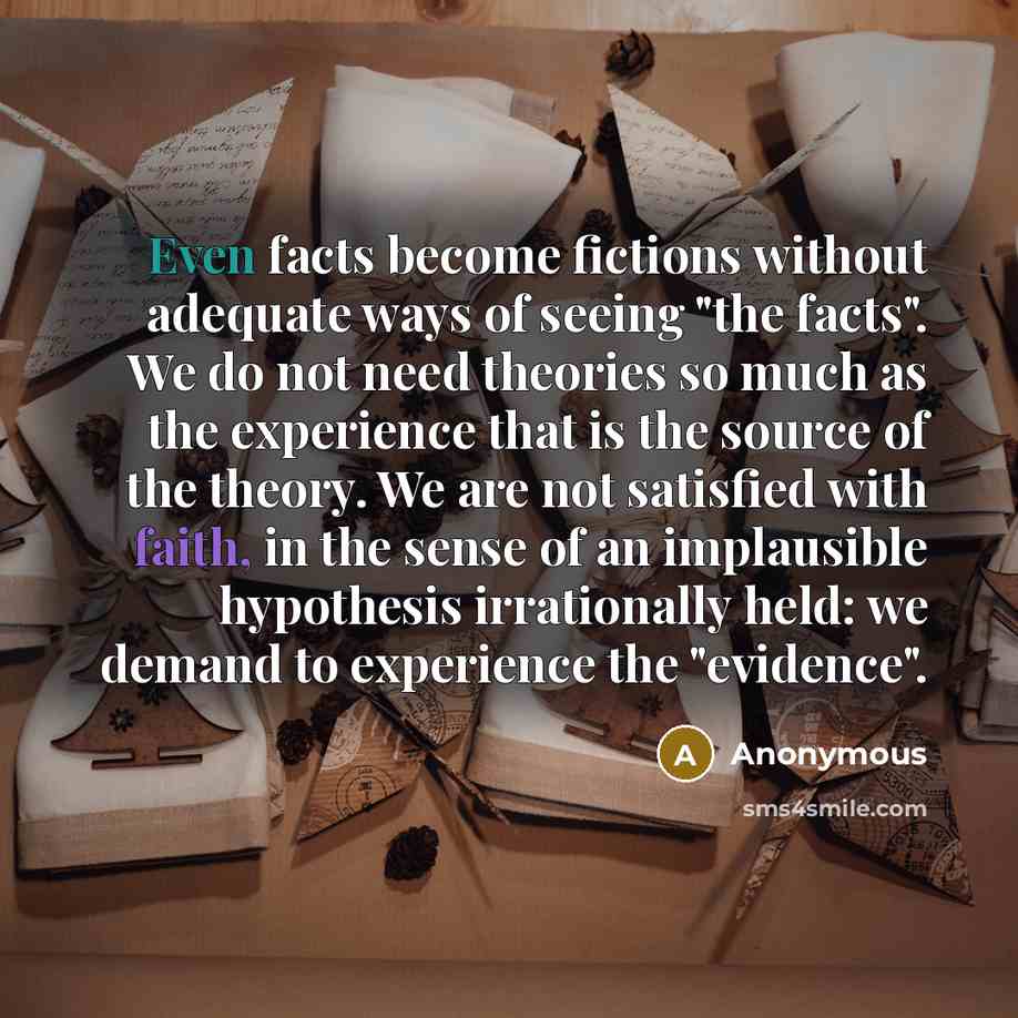 “Even facts become fictions without adequate ways of seeing "the facts". We do not need theories so much as the experience that is the source of the theory. We are not satisfied with faith, in the sense of an implausible hypothesis irrationally held: we demand to experience the "evidence".” quote by Anonymous