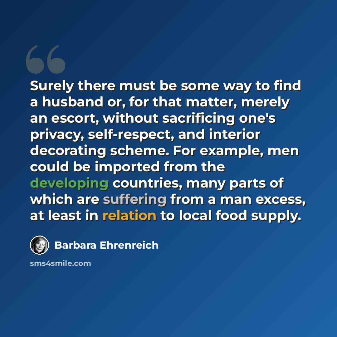 “Surely there must be some way to find a husband or, for that matter, merely an escort, without sacrificing one's privacy, self-respect, and interior decorating scheme. For example, men could be imported from the developing countries, many parts of which are suffering from a man excess, at least in…” quote by Barbara Ehrenreich