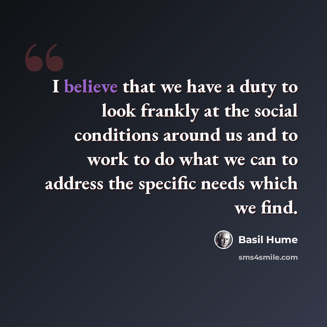 “I believe that we have a duty to look frankly at the social conditions around us and to work to do what we can to address the specific needs which we find.” quote by Basil Hume