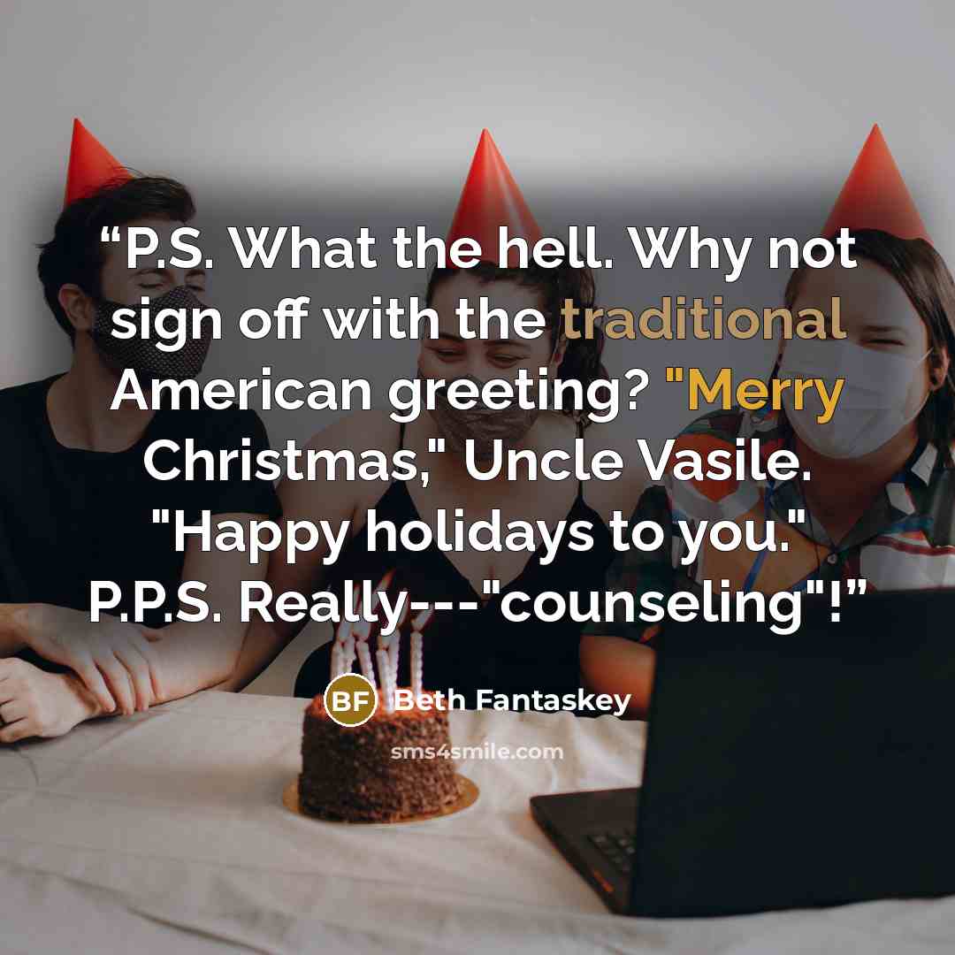“P.S. What the hell. Why not sign off with the traditional American greeting? "Merry Christmas," Uncle Vasile. "Happy holidays to you." P.P.S. Really---"counseling"!” quote by Beth Fantaskey