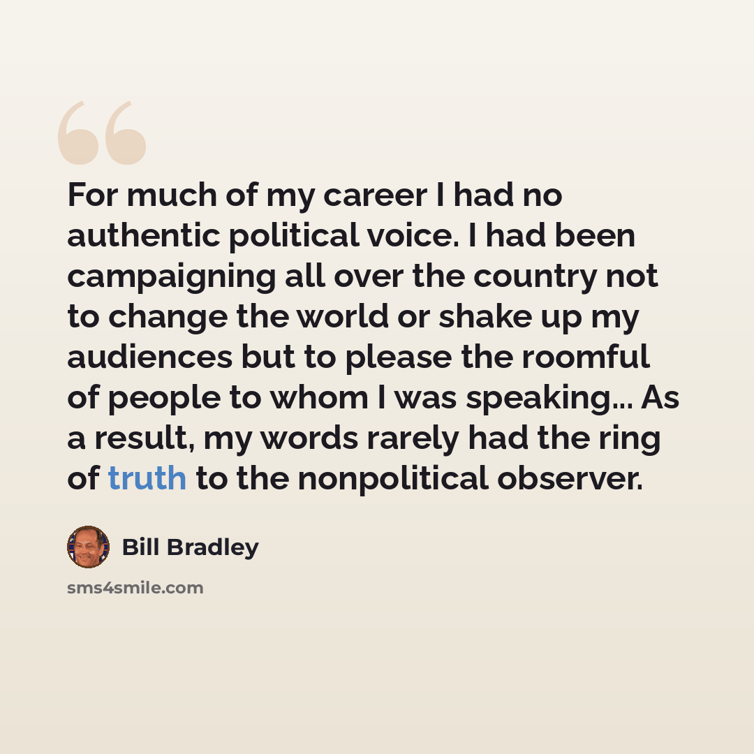 “For much of my career I had no authentic political voice. I had been campaigning all over the country not to change the world or shake up my audiences but to please the roomful of people to whom I was speaking... As a result, my words rarely had the ring of truth to the nonpolitical observer.” quote by Bill Bradley