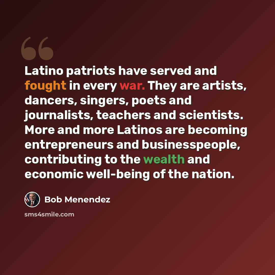 “Latino patriots have served and fought in every war. They are artists, dancers, singers, poets and journalists, teachers and scientists. More and more Latinos are becoming entrepreneurs and businesspeople, contributing to the wealth and economic well-being of the nation.” quote by Bob Menendez