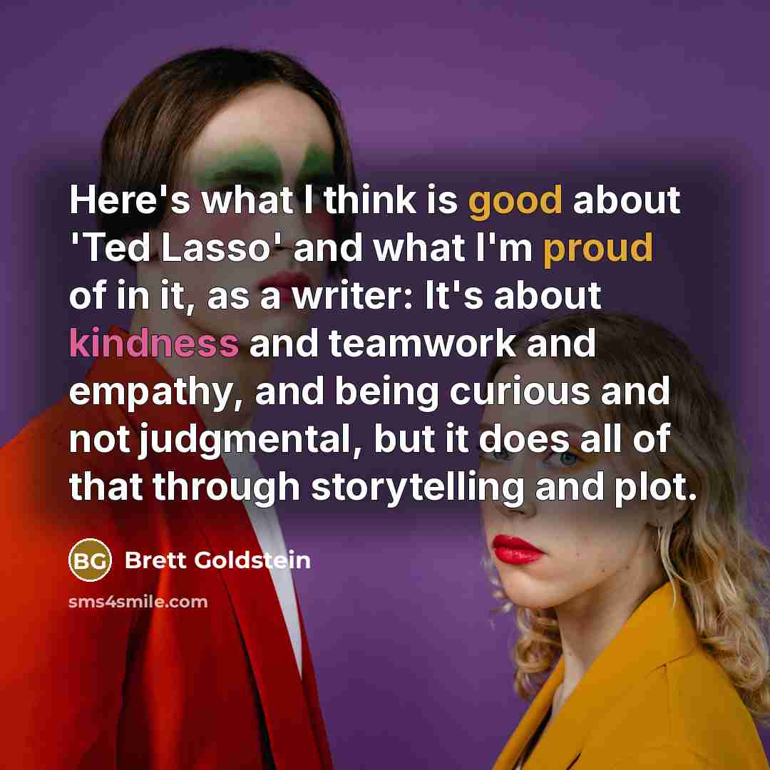 “Here's what I think is good about 'Ted Lasso' and what I'm proud of in it, as a writer: It's about kindness and teamwork and empathy, and being curious and not judgmental, but it does all of that through storytelling and plot.” quote by Brett Goldstein