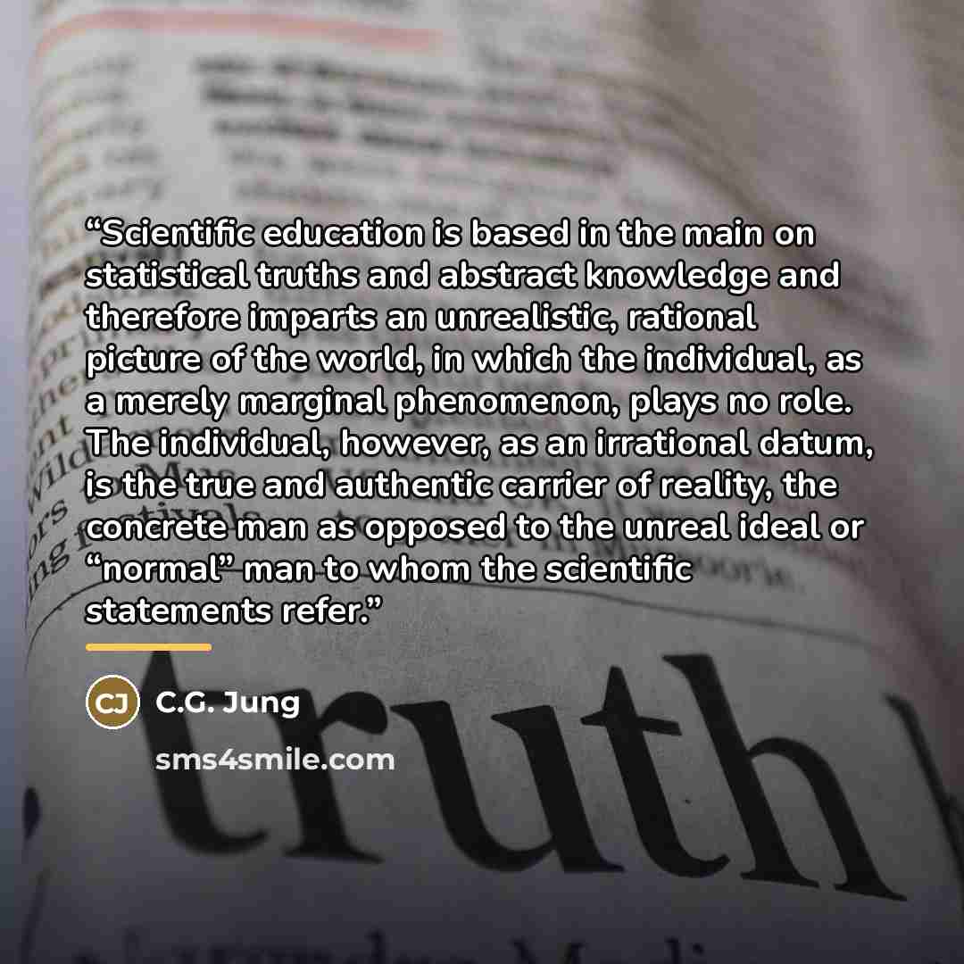 “Scientific education is based in the main on statistical truths and abstract knowledge and therefore imparts an unrealistic, rational picture of the world, in which the individual, as a merely marginal phenomenon, plays no role. The individual, however, as an irrational datum, is the true and…” quote by C.G. Jung