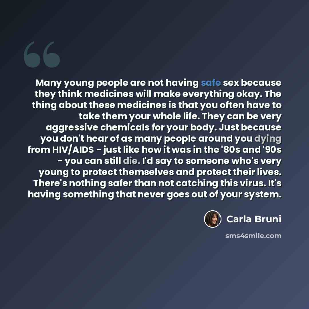 “Many young people are not having safe sex because they think medicines will make everything okay. The thing about these medicines is that you often have to take them your whole life. They can be very aggressive chemicals for your body. Just because you don't hear of as many people around you dying…” quote by Carla Bruni