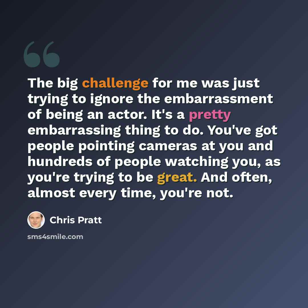 “The big challenge for me was just trying to ignore the embarrassment of being an actor. It's a pretty embarrassing thing to do. You've got people pointing cameras at you and hundreds of people watching you, as you're trying to be great. And often, almost every time, you're not.” quote by Chris Pratt
