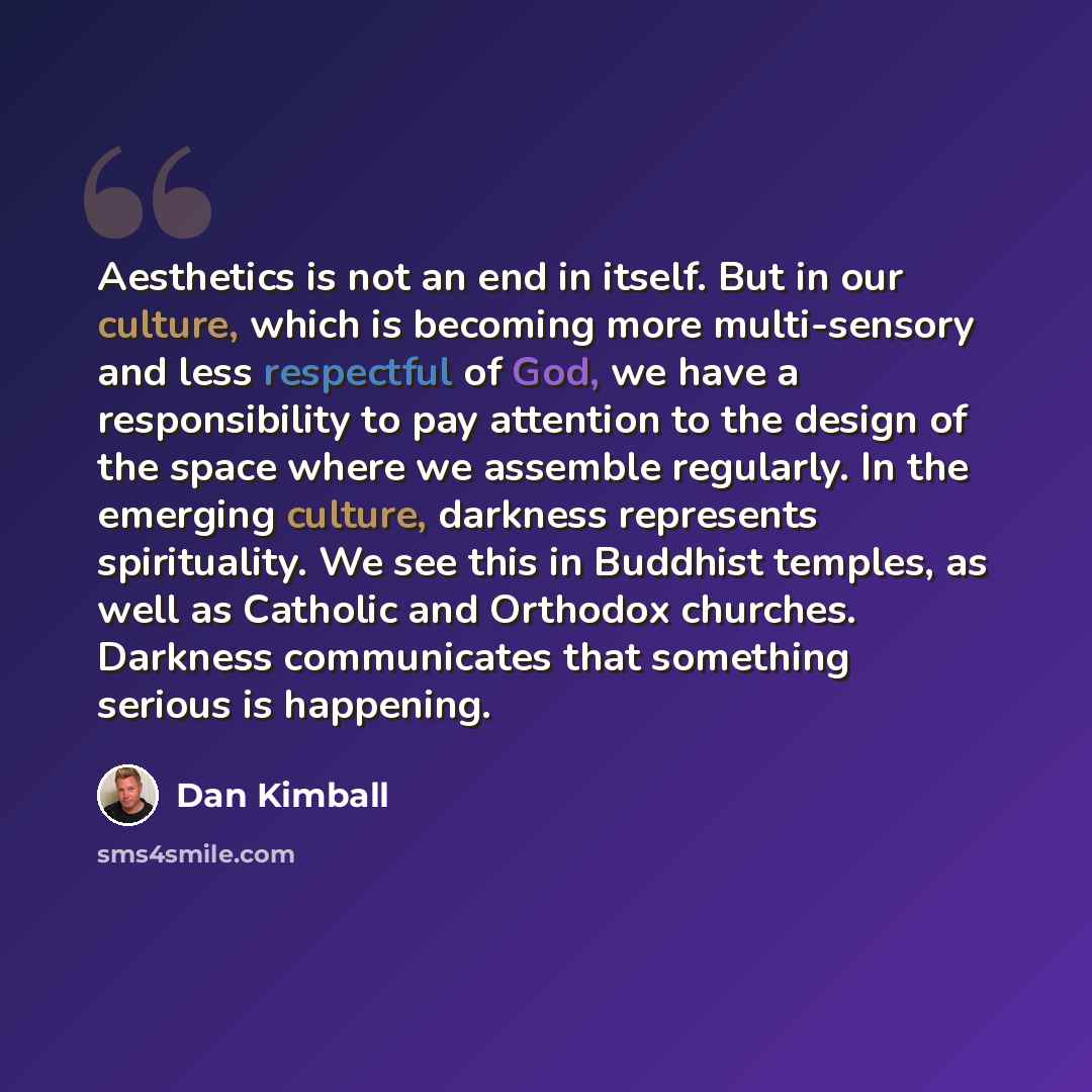 “Aesthetics is not an end in itself. But in our culture, which is becoming more multi-sensory and less respectful of God, we have a responsibility to pay attention to the design of the space where we assemble regularly. In the emerging culture, darkness represents spirituality. We see this in…” quote by Dan Kimball